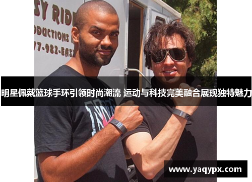 明星佩戴篮球手环引领时尚潮流 运动与科技完美融合展现独特魅力