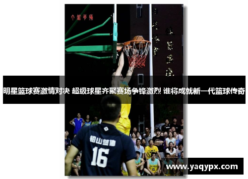 明星篮球赛激情对决 超级球星齐聚赛场争锋激烈 谁将成就新一代篮球传奇