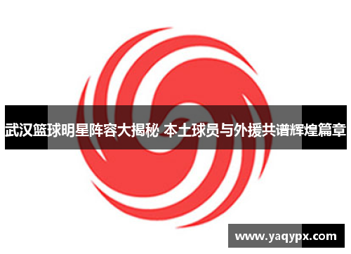武汉篮球明星阵容大揭秘 本土球员与外援共谱辉煌篇章