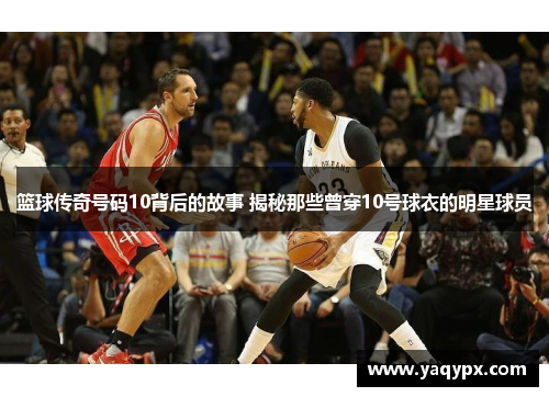 篮球传奇号码10背后的故事 揭秘那些曾穿10号球衣的明星球员