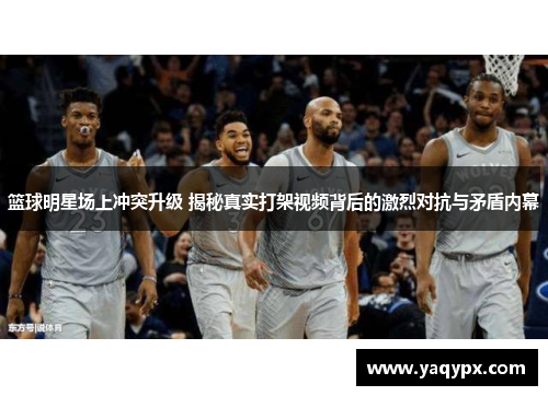 篮球明星场上冲突升级 揭秘真实打架视频背后的激烈对抗与矛盾内幕