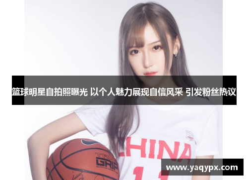 篮球明星自拍照曝光 以个人魅力展现自信风采 引发粉丝热议